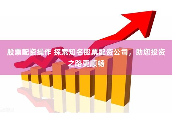 股票配资操作 探索知名股票配资公司，助您投资之路更顺畅