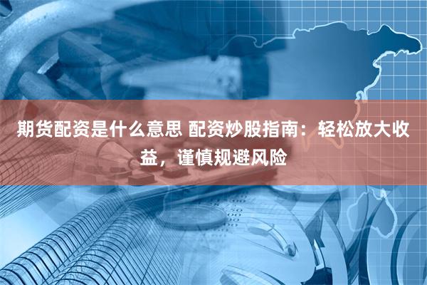 期货配资是什么意思 配资炒股指南：轻松放大收益，谨慎规避风险