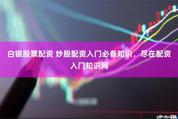 白银股票配资 炒股配资入门必备知识，尽在配资入门知识网