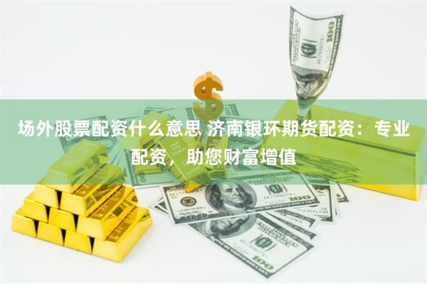 场外股票配资什么意思 济南银环期货配资：专业配资，助您财富增值