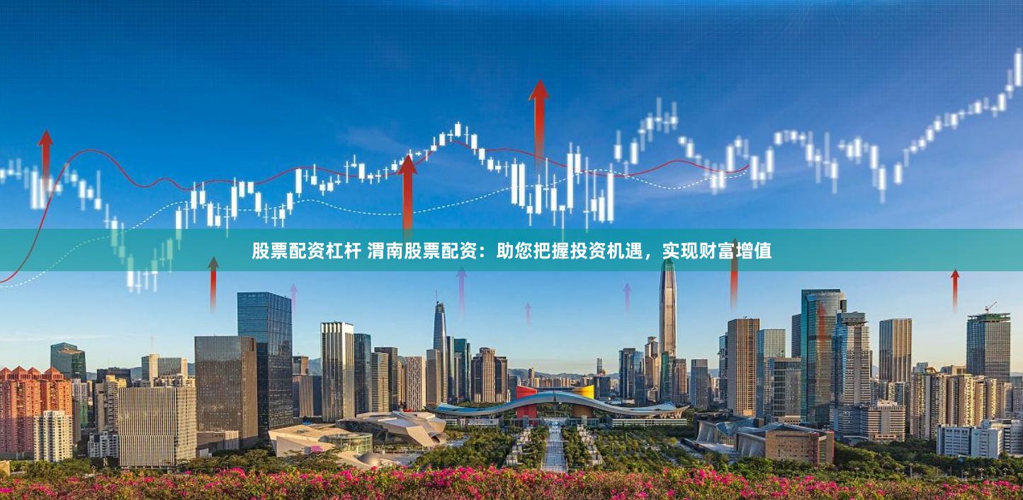 股票配资杠杆 渭南股票配资：助您把握投资机遇，实现财富增值