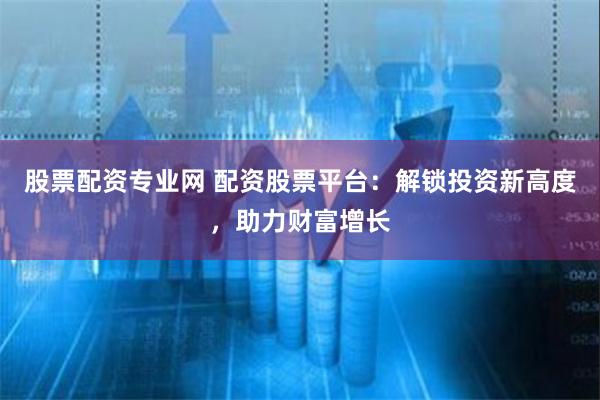 股票配资专业网 配资股票平台：解锁投资新高度，助力财富增长