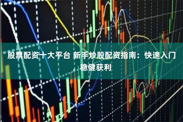 股票配资十大平台 新手炒股配资指南：快速入门，稳健获利