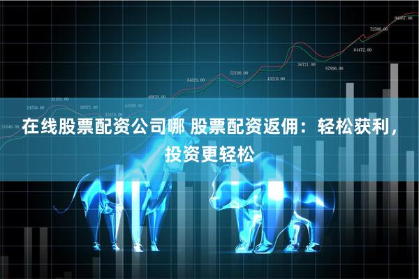 在线股票配资公司哪 股票配资返佣：轻松获利，投资更轻松