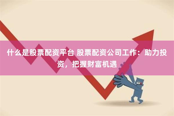 什么是股票配资平台 股票配资公司工作：助力投资，把握财富机遇